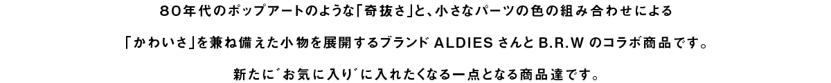 ８０年代のポップアートのような「奇抜さ」と、小さなパーツの色の組み合わせによる「かわいさ」を兼ね備えた小物を展開するブランドALDIESさんとB.R.Wのコラボ商品です。